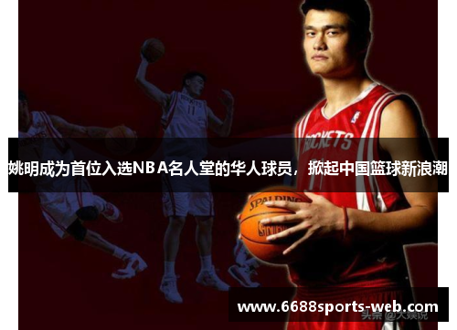 姚明成为首位入选NBA名人堂的华人球员，掀起中国篮球新浪潮